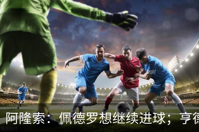 阿隆索：佩德罗想继续进球；亨德森和维尔贝克？有传闻很正常